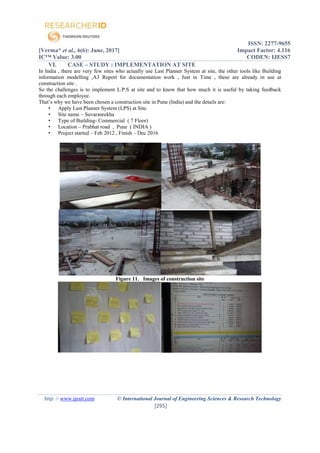 ISSN: 2277-9655
[Verma* et al., 6(6): June, 2017] Impact Factor: 4.116
IC™ Value: 3.00 CODEN: IJESS7
http: // www.ijesrt.com © International Journal of Engineering Sciences & Research Technology
[295]
VI. CASE – STUDY : IMPLEMENTATION AT SITE
In India , there are very few sites who actually use Last Planner System at site, the other tools like Building
information modelling ,A3 Report for documentation work , Just in Time , these are already in use at
construction site .
So the challenges is to implement L.P.S at site and to know that how much it is useful by taking feedback
through each employee.
That’s why we have been chosen a construction site in Pune (India) and the details are:
• Apply Last Planner System (LPS) at Site.
• Site name – Suvaranrekha
• Type of Building- Commercial ( 7 Floor)
• Location – Prabhat road , Pune ( INDIA )
• Project started – Feb 2012 , Finish – Dec 2016
Figure 11. Images of construction site
 