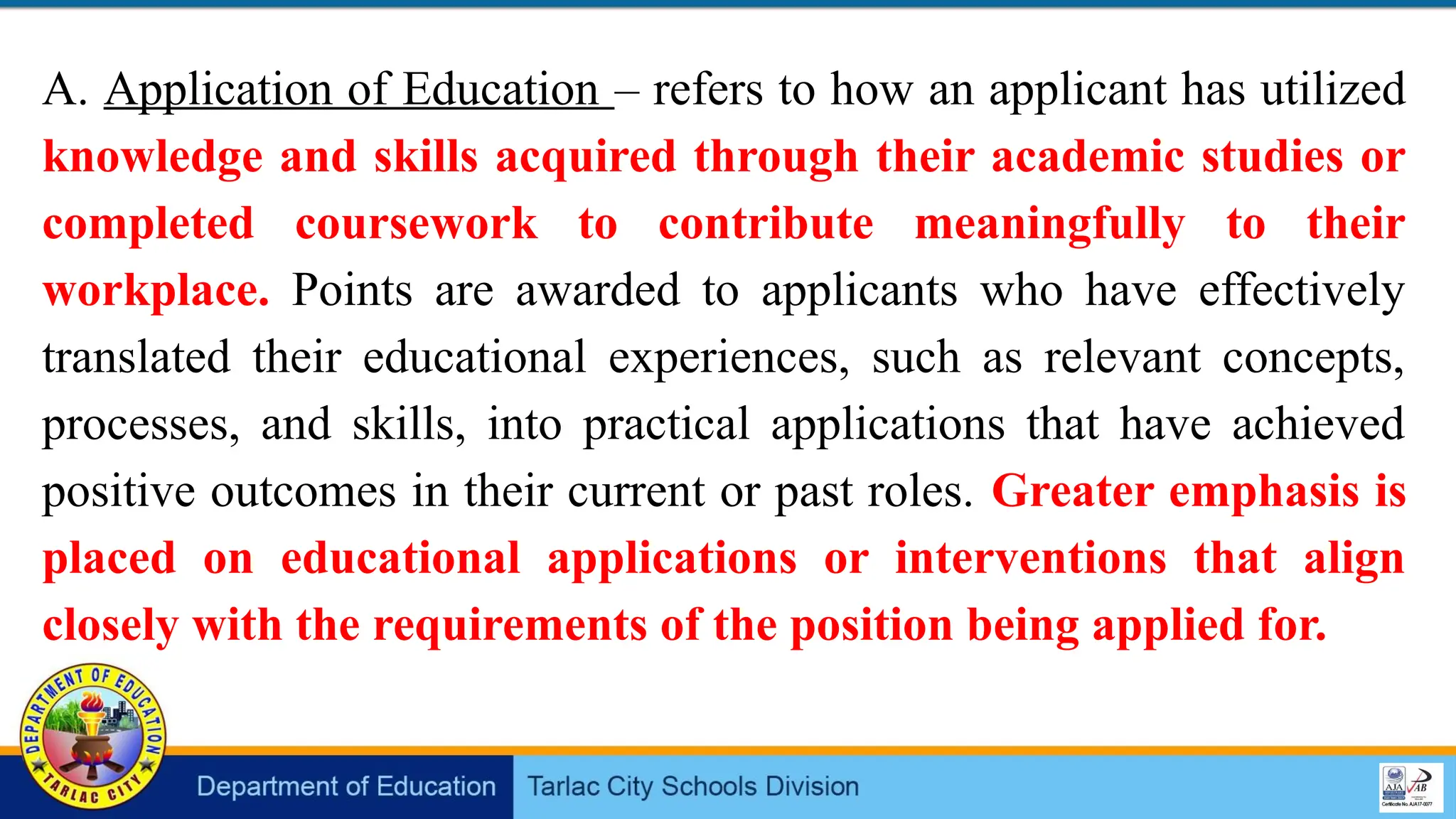 A. Application of Education – refers to how an applicant has utilized
knowledge and skills acquired through their academic studies or
completed coursework to contribute meaningfully to their
workplace. Points are awarded to applicants who have effectively
translated their educational experiences, such as relevant concepts,
processes, and skills, into practical applications that have achieved
positive outcomes in their current or past roles. Greater emphasis is
placed on educational applications or interventions that align
closely with the requirements of the position being applied for.
 