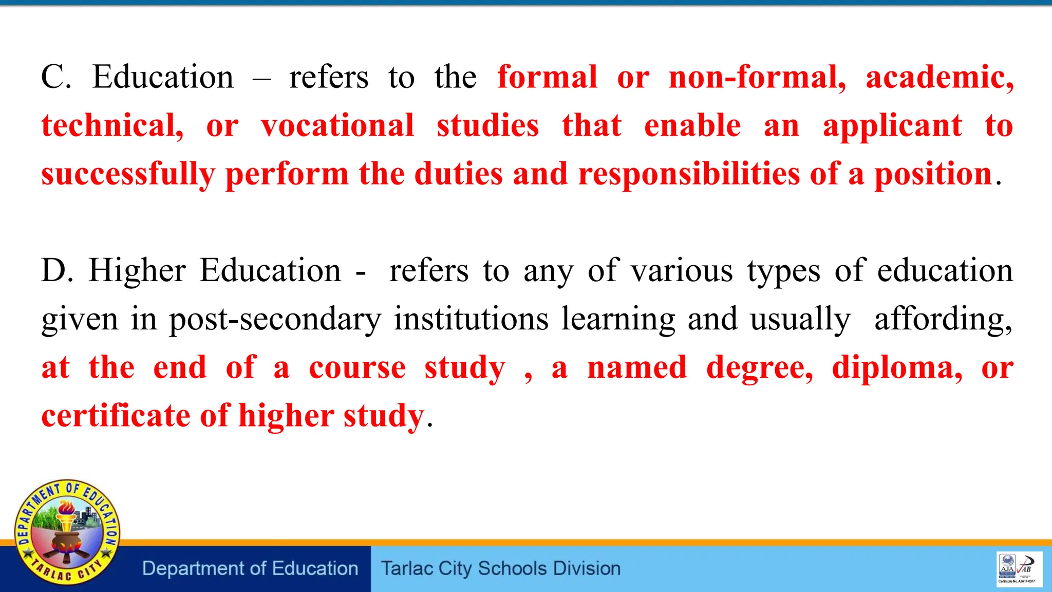 C. Education – refers to the formal or non-formal, academic,
technical, or vocational studies that enable an applicant to
successfully perform the duties and responsibilities of a position.
D. Higher Education - refers to any of various types of education
given in post-secondary institutions learning and usually affording,
at the end of a course study , a named degree, diploma, or
certificate of higher study.
 