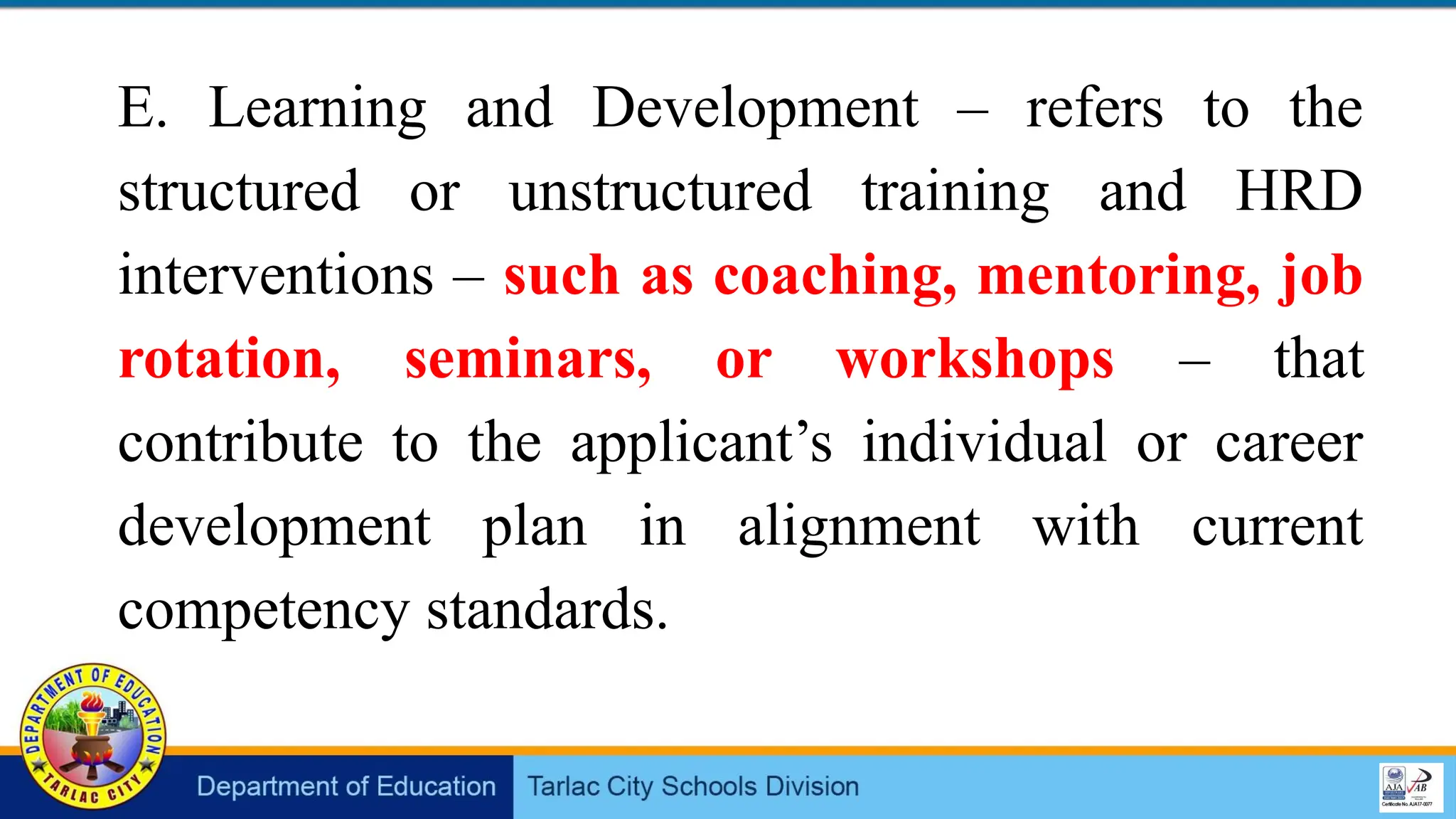 E. Learning and Development – refers to the
structured or unstructured training and HRD
interventions – such as coaching, mentoring, job
rotation, seminars, or workshops – that
contribute to the applicant’s individual or career
development plan in alignment with current
competency standards.
 