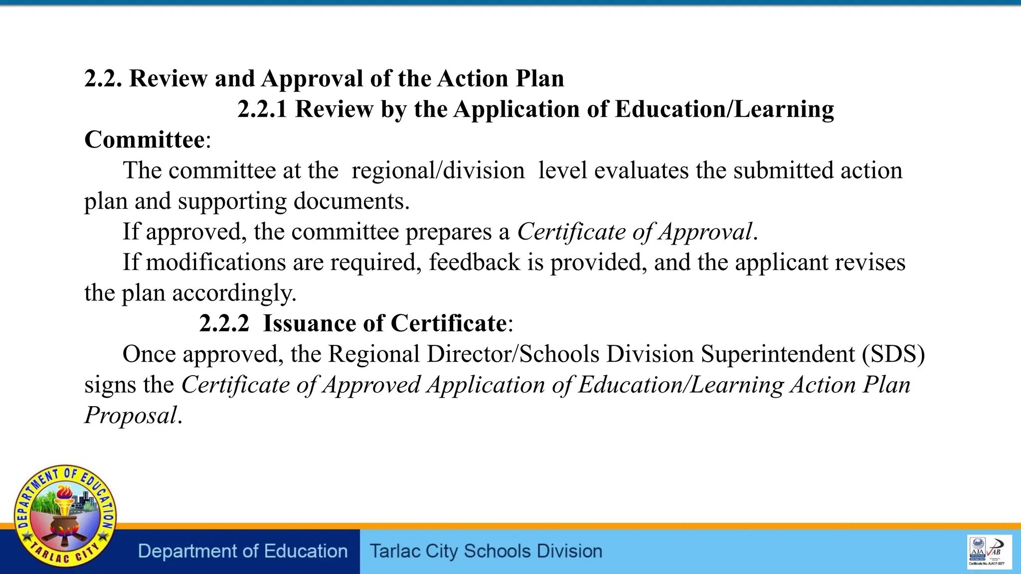 2.2. Review and Approval of the Action Plan
2.2.1 Review by the Application of Education/Learning
Committee:
The committee at the regional/division level evaluates the submitted action
plan and supporting documents.
If approved, the committee prepares a Certificate of Approval.
If modifications are required, feedback is provided, and the applicant revises
the plan accordingly.
2.2.2 Issuance of Certificate:
Once approved, the Regional Director/Schools Division Superintendent (SDS)
signs the Certificate of Approved Application of Education/Learning Action Plan
Proposal.
 
