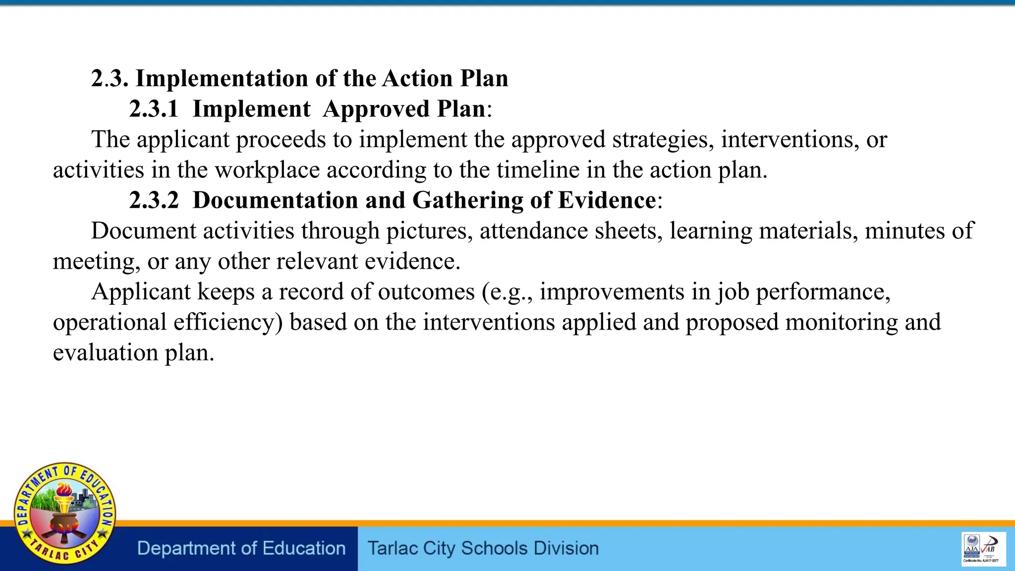 2.3. Implementation of the Action Plan
2.3.1 Implement Approved Plan:
The applicant proceeds to implement the approved strategies, interventions, or
activities in the workplace according to the timeline in the action plan.
2.3.2 Documentation and Gathering of Evidence:
Document activities through pictures, attendance sheets, learning materials, minutes of
meeting, or any other relevant evidence.
Applicant keeps a record of outcomes (e.g., improvements in job performance,
operational efficiency) based on the interventions applied and proposed monitoring and
evaluation plan.
 