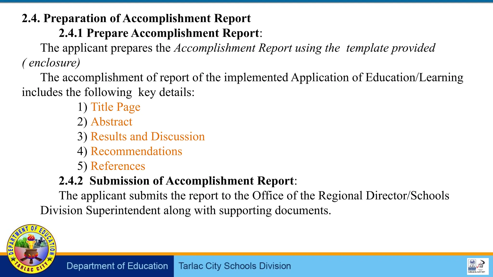 2.4. Preparation of Accomplishment Report
2.4.1 Prepare Accomplishment Report:
The applicant prepares the Accomplishment Report using the template provided
( enclosure)
The accomplishment of report of the implemented Application of Education/Learning
includes the following key details:
1) Title Page
2) Abstract
3) Results and Discussion
4) Recommendations
5) References
2.4.2 Submission of Accomplishment Report:
The applicant submits the report to the Office of the Regional Director/Schools
Division Superintendent along with supporting documents.
 