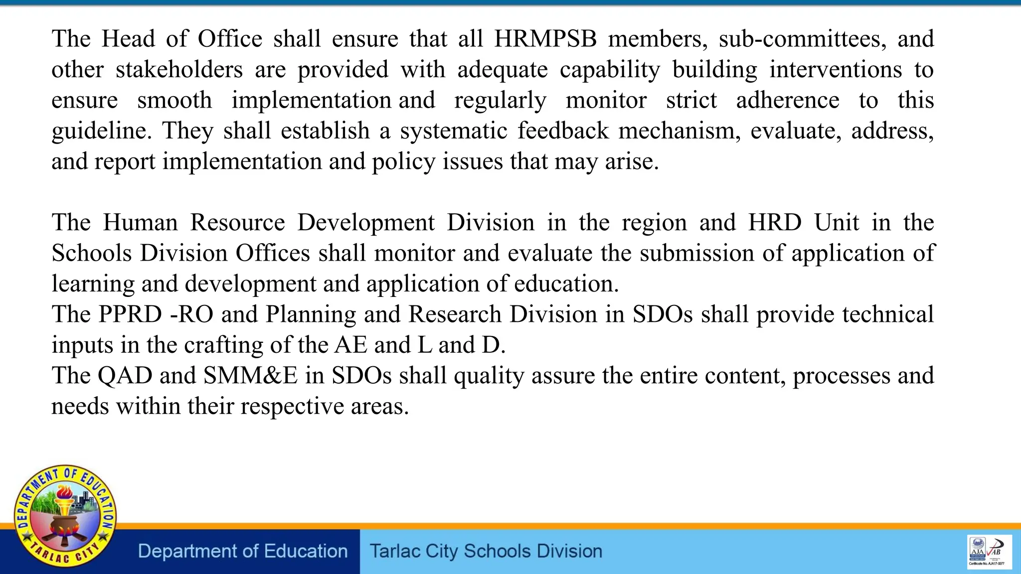 The Head of Office shall ensure that all HRMPSB members, sub-committees, and
other stakeholders are provided with adequate capability building interventions to
ensure smooth implementation and regularly monitor strict adherence to this
guideline. They shall establish a systematic feedback mechanism, evaluate, address,
and report implementation and policy issues that may arise.
The Human Resource Development Division in the region and HRD Unit in the
Schools Division Offices shall monitor and evaluate the submission of application of
learning and development and application of education.
The PPRD -RO and Planning and Research Division in SDOs shall provide technical
inputs in the crafting of the AE and L and D.
The QAD and SMM&E in SDOs shall quality assure the entire content, processes and
needs within their respective areas.
 