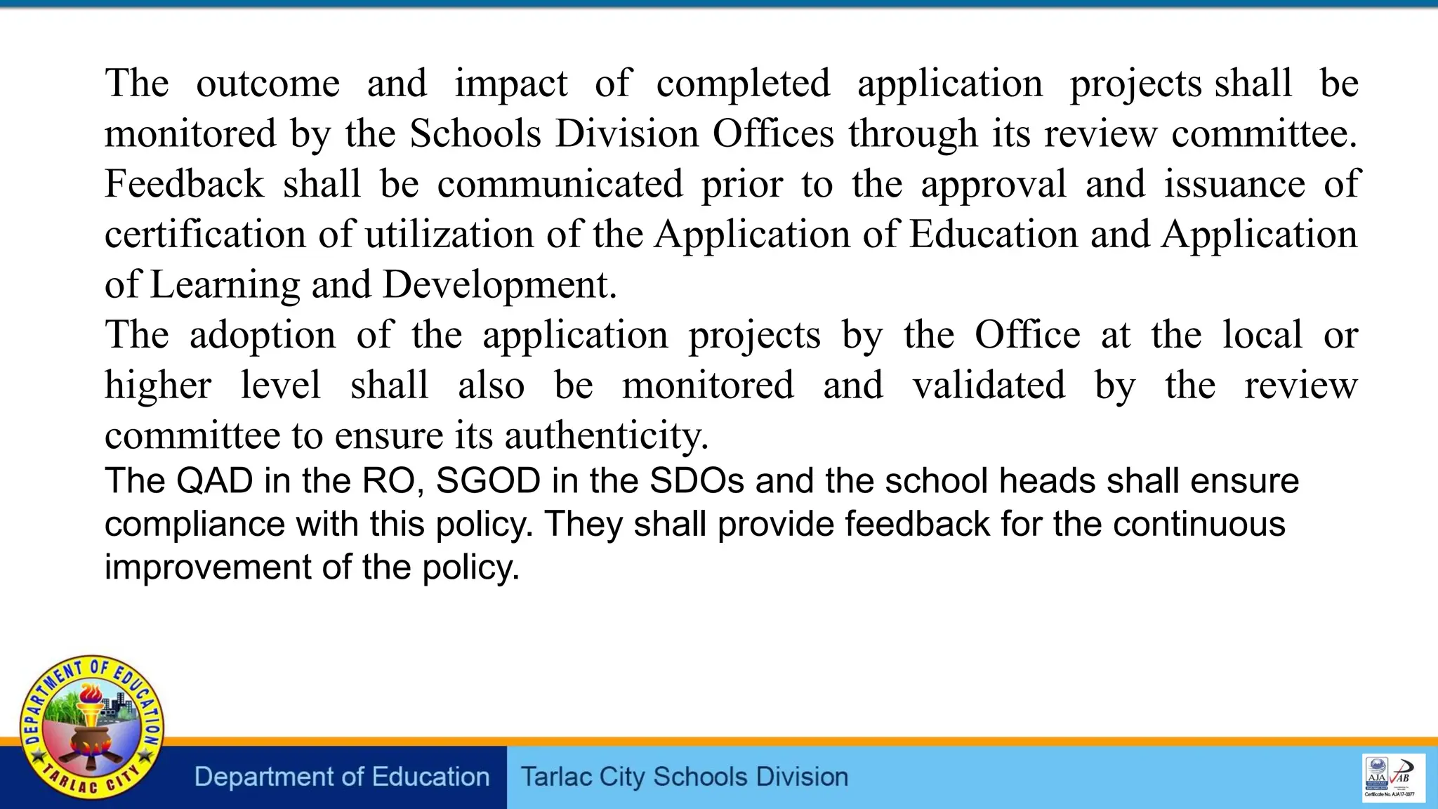 The outcome and impact of completed application projects shall be
monitored by the Schools Division Offices through its review committee.
Feedback shall be communicated prior to the approval and issuance of
certification of utilization of the Application of Education and Application
of Learning and Development.
The adoption of the application projects by the Office at the local or
higher level shall also be monitored and validated by the review
committee to ensure its authenticity.
The QAD in the RO, SGOD in the SDOs and the school heads shall ensure
compliance with this policy. They shall provide feedback for the continuous
improvement of the policy.
 