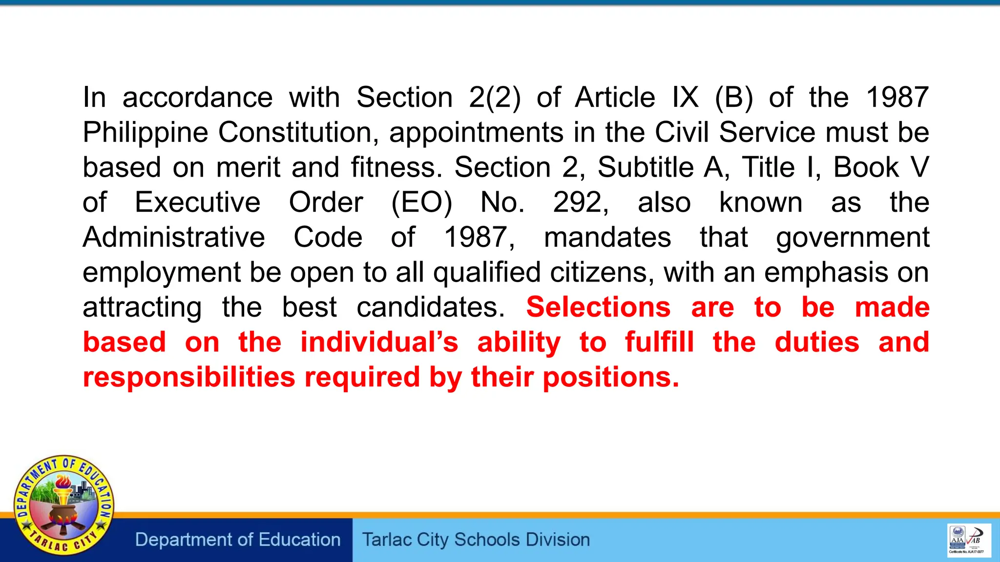 In accordance with Section 2(2) of Article IX (B) of the 1987
Philippine Constitution, appointments in the Civil Service must be
based on merit and fitness. Section 2, Subtitle A, Title I, Book V
of Executive Order (EO) No. 292, also known as the
Administrative Code of 1987, mandates that government
employment be open to all qualified citizens, with an emphasis on
attracting the best candidates. Selections are to be made
based on the individual’s ability to fulfill the duties and
responsibilities required by their positions.
 