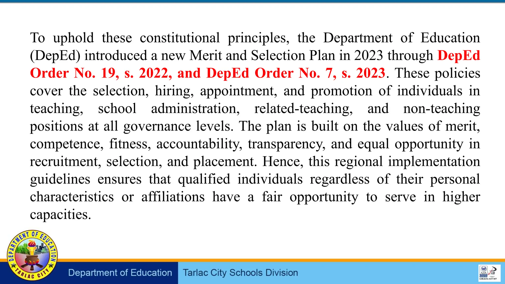 To uphold these constitutional principles, the Department of Education
(DepEd) introduced a new Merit and Selection Plan in 2023 through DepEd
Order No. 19, s. 2022, and DepEd Order No. 7, s. 2023. These policies
cover the selection, hiring, appointment, and promotion of individuals in
teaching, school administration, related-teaching, and non-teaching
positions at all governance levels. The plan is built on the values of merit,
competence, fitness, accountability, transparency, and equal opportunity in
recruitment, selection, and placement. Hence, this regional implementation
guidelines ensures that qualified individuals regardless of their personal
characteristics or affiliations have a fair opportunity to serve in higher
capacities.
 
