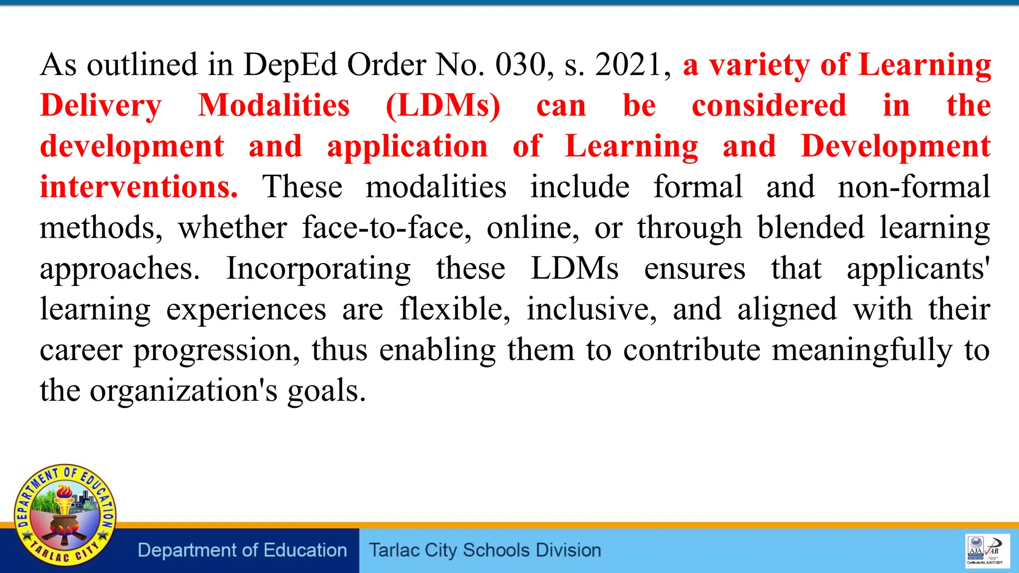 As outlined in DepEd Order No. 030, s. 2021, a variety of Learning
Delivery Modalities (LDMs) can be considered in the
development and application of Learning and Development
interventions. These modalities include formal and non-formal
methods, whether face-to-face, online, or through blended learning
approaches. Incorporating these LDMs ensures that applicants'
learning experiences are flexible, inclusive, and aligned with their
career progression, thus enabling them to contribute meaningfully to
the organization's goals.
 