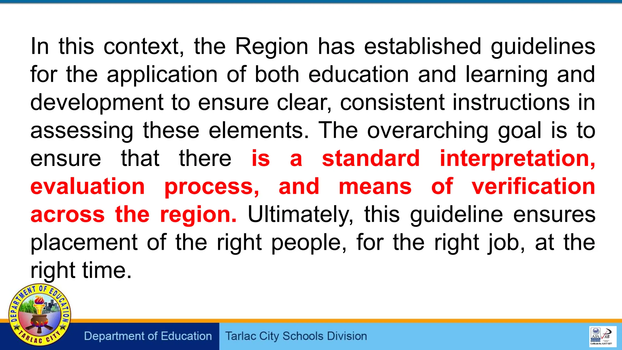 In this context, the Region has established guidelines
for the application of both education and learning and
development to ensure clear, consistent instructions in
assessing these elements. The overarching goal is to
ensure that there is a standard interpretation,
evaluation process, and means of verification
across the region. Ultimately, this guideline ensures
placement of the right people, for the right job, at the
right time.
 