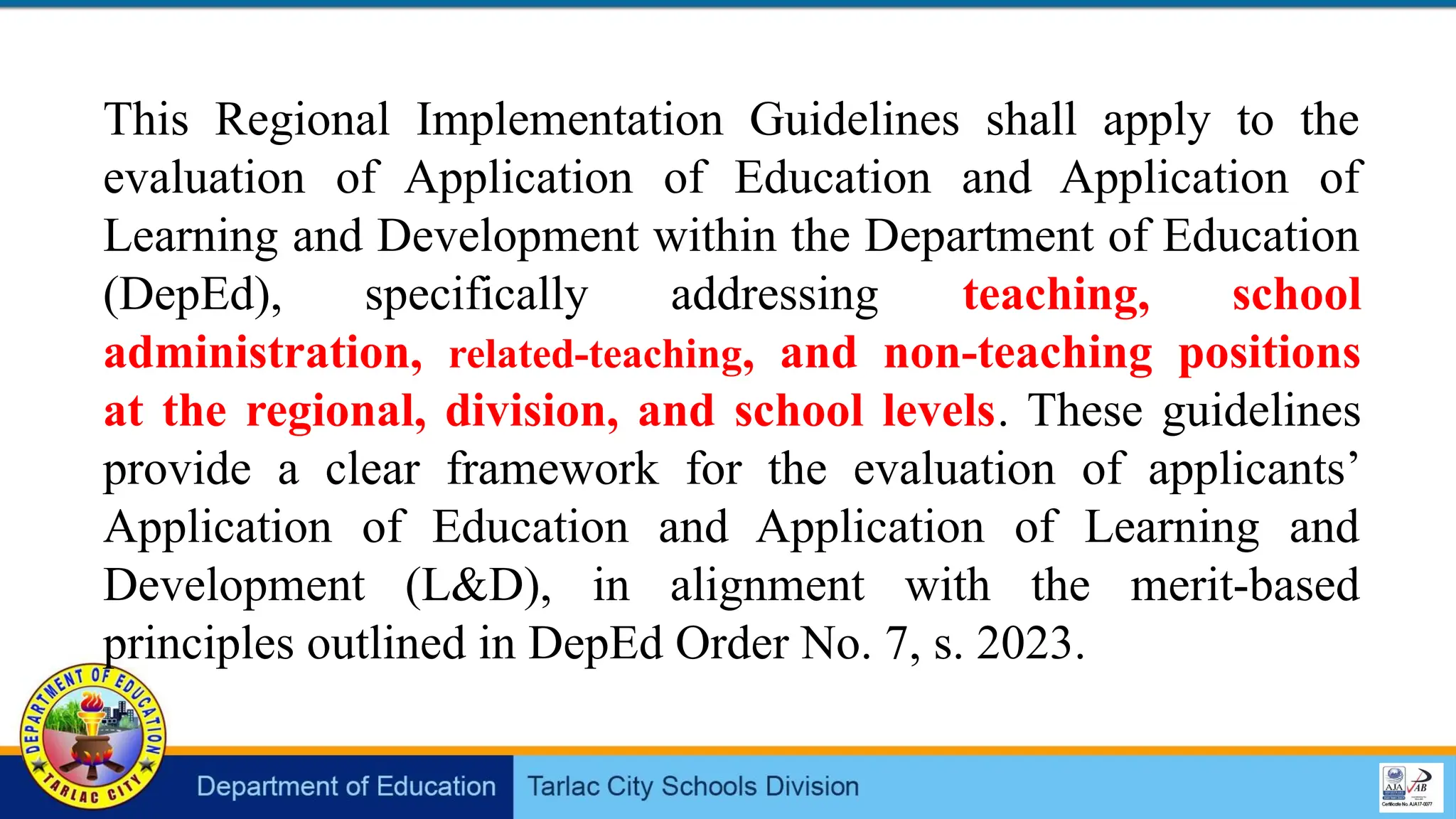 This Regional Implementation Guidelines shall apply to the
evaluation of Application of Education and Application of
Learning and Development within the Department of Education
(DepEd), specifically addressing teaching, school
administration, related-teaching, and non-teaching positions
at the regional, division, and school levels. These guidelines
provide a clear framework for the evaluation of applicants’
Application of Education and Application of Learning and
Development (L&D), in alignment with the merit-based
principles outlined in DepEd Order No. 7, s. 2023.
 