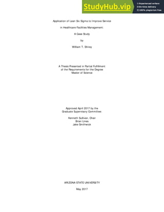 Application of Lean Six Sigma to Improve Service
in Healthcare Facilities Management:
A Case Study
by
William T. Shirey
A Thesis Presented in Partial Fulfillment
of the Requirements for the Degree
Master of Science
Approved April 2017 by the
Graduate Supervisory Committee:
Kenneth Sullivan, Chair
Brian Lines
Jake Smithwick
ARIZONA STATE UNIVERSITY
May 2017
 