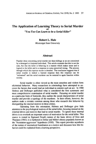 AMERICAN
JOURNALOFCRIMINAL
JUSTICE,Vol. XVII, No. 2 1993

37

The Application of Learning Theory to Serial Murder
or
"You Too Can Learn to be a Serial Killer"

Robert L. Hale
Mississippi State University

Abstract
Popular ideas concerning serial murder see these killings as an act committed
by a deranged or irrational individual. This article contends that this is not the
case, but that the killer is behaving in a manner which makes sense and is
logical to the killer and is a response to some perceived wrong. The process
through which this reponse occurs is detailed. The conclusion suggests that if
serial murder is indeed a learned response then this response can be
"unlearned" and the serial murderer can be restored to again function within
society.
Serial murder is often viewed as the most senseless and violent form
ofcriminal behavior. Many researchers in criminology have attempted to uncover the factors that would lead an individual to commit such an act. In 1988
Holmes and DeBurger published what is considered the first systematic and
most comprehensive examination of serial murder. Focusing on serial murder
as a particular form of homicide, they outline the social characteristics of serial
murder and provide a typology of the murderer. In their efforts, however, the
authors make a mistake common among those who research this behavior by
disregarding the internal motives in these crimes.
Operating from this orientation, Holmes and DeBurger give little
attention to the psychological motives of the serial killer, focusing instead on the
external drives and motives that lead to serial murder. To ignore these internal
drives is to overlook an important source of motivation for the serial killer. This
source is rooted in Sigmund Freud's notion of the basic drives of Eros and
Thanatos (1961); it is furthered in Dollar and Miller's theory popularly known as
the "frustration-aggression" hypothesis (1950). This report provides asynthesis
of the notion of internalized humiliation as a motive and discusses how this behavior could be explained from a learning perspective.

 