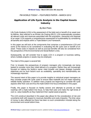 PM World Today – March 2012 (Vol. XIV, Issue III)


                PM WORLD TODAY – FEATURED PAPER – MARCH 2012

      Application of Life Cycle Analysis in the Capital Assets
                              Industry

                                                   By Bob Prieto

Life Cycle Analysis (LCA) is the assessment of the total cost or benefit of an asset over
its lifetime. Also referred to as Whole Life Costing (WLC), LCA systematically considers
all relevant costs and revenues associated with the acquisition, ownership and disposal
of an asset. LCA supports a comprehensive assessment of sustainability by considering
all benefits and impacts within a Triple Bottom Line Framework.

In this paper we will look at the components that comprise a comprehensive LCA and
some of the factors to be considered in evaluating the life cycle cost or benefit of an
asset. These costs or impacts as well as accrued benefits will also be considered from
the perspective of the Environmental and Social Bottom Lines.

Subsequently, we will consider how to apply LCA in a program or business setting,
where multiple projects or assets may be employed.

The intent of this paper is several fold.

First, to broaden the perspectives of program managers who increasingly are being
tasked to consider more than initial delivery of a program. Rather they are increasingly
focused on helping the facility’s owner meet broader and deeper strategic business
objectives and as such factors such as availability, operability and maintainability are
increasingly important.

The second intent of this paper is to provide insights to individual project managers as
they consider project life cycle costs to ensure false tradeoffs are not made impacting
reliable facility operation. In addition many projects are beginning to consider life cycle
aspects other than cost and thus the triple bottom line focus embedded in this paper.

Finally, this paper is focused on facility owners and attempts to provide an initial
roadmap with a triple bottom line focus, to help them plan and make the right kinds of
cost vs. value tradeoffs as they implement their capital asset programs.

The LCA construct described in this paper also allows for the consideration of risk and
uncertainty both with respect to revenues (benefits) and costs (impacts). The time value
of money is also reflected but there has been no such consideration included along the
environment and social bottom lines.



PM World Today is a global project management eJournal - published monthly at http://www.pmworldtoday.net   Page 1
 