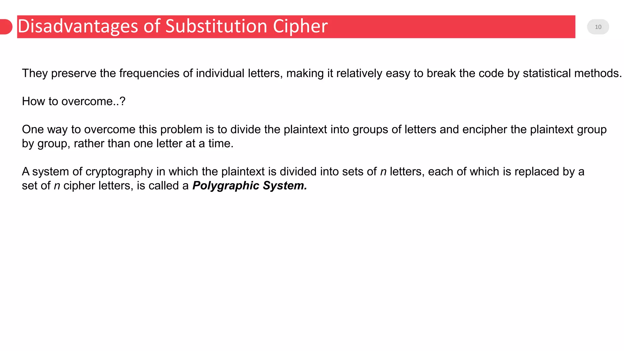 Disadvantages of Substitution Cipher 10
They preserve the frequencies of individual letters, making it relatively easy to break the code by statistical methods.
How to overcome..?
One way to overcome this problem is to divide the plaintext into groups of letters and encipher the plaintext group
by group, rather than one letter at a time.
A system of cryptography in which the plaintext is divided into sets of n letters, each of which is replaced by a
set of n cipher letters, is called a Polygraphic System.
 
