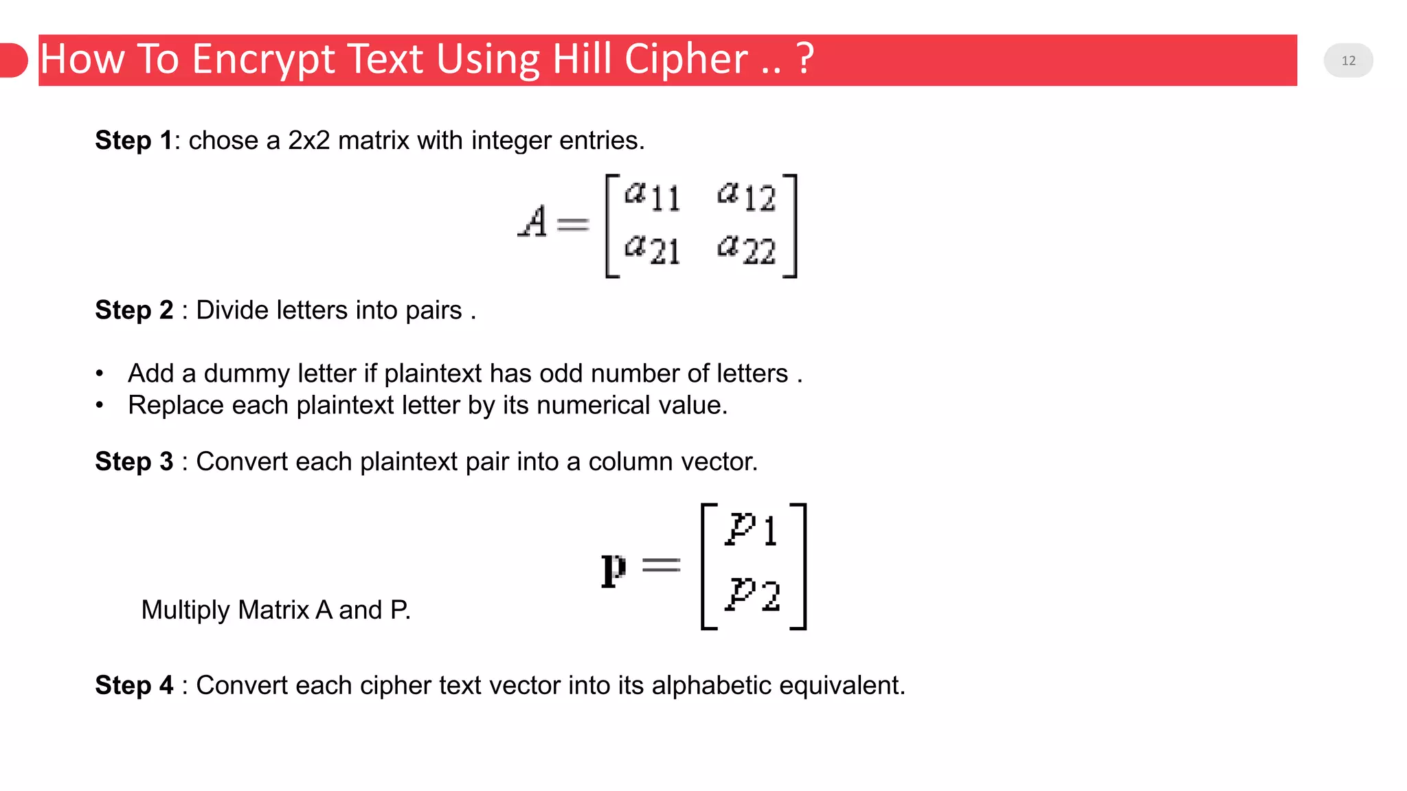 How To Encrypt Text Using Hill Cipher .. ? 12
Step 1: chose a 2x2 matrix with integer entries.
Step 2 : Divide letters into pairs .
• Add a dummy letter if plaintext has odd number of letters .
• Replace each plaintext letter by its numerical value.
Step 3 : Convert each plaintext pair into a column vector.
Multiply Matrix A and P.
Step 4 : Convert each cipher text vector into its alphabetic equivalent.
 