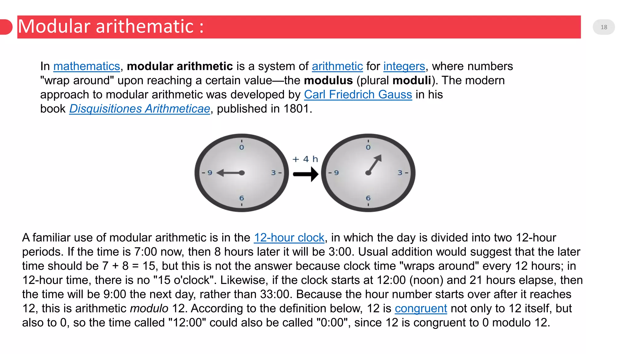 Modular arithematic : 18
In mathematics, modular arithmetic is a system of arithmetic for integers, where numbers
"wrap around" upon reaching a certain value—the modulus (plural moduli). The modern
approach to modular arithmetic was developed by Carl Friedrich Gauss in his
book Disquisitiones Arithmeticae, published in 1801.
A familiar use of modular arithmetic is in the 12-hour clock, in which the day is divided into two 12-hour
periods. If the time is 7:00 now, then 8 hours later it will be 3:00. Usual addition would suggest that the later
time should be 7 + 8 = 15, but this is not the answer because clock time "wraps around" every 12 hours; in
12-hour time, there is no "15 o'clock". Likewise, if the clock starts at 12:00 (noon) and 21 hours elapse, then
the time will be 9:00 the next day, rather than 33:00. Because the hour number starts over after it reaches
12, this is arithmetic modulo 12. According to the definition below, 12 is congruent not only to 12 itself, but
also to 0, so the time called "12:00" could also be called "0:00", since 12 is congruent to 0 modulo 12.
 