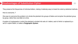 Disadvantages of Substitution Cipher 10
They preserve the frequencies of individual letters, making it relatively easy to break the code by statistical methods.
How to overcome..?
One way to overcome this problem is to divide the plaintext into groups of letters and encipher the plaintext group
by group, rather than one letter at a time.
A system of cryptography in which the plaintext is divided into sets of n letters, each of which is replaced by a
set of n cipher letters, is called a Polygraphic System.
 