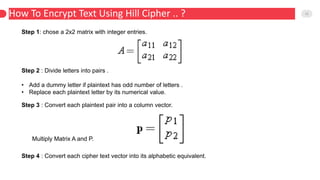 How To Encrypt Text Using Hill Cipher .. ? 12
Step 1: chose a 2x2 matrix with integer entries.
Step 2 : Divide letters into pairs .
• Add a dummy letter if plaintext has odd number of letters .
• Replace each plaintext letter by its numerical value.
Step 3 : Convert each plaintext pair into a column vector.
Multiply Matrix A and P.
Step 4 : Convert each cipher text vector into its alphabetic equivalent.
 