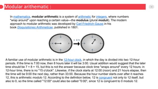 Modular arithematic : 18
In mathematics, modular arithmetic is a system of arithmetic for integers, where numbers
"wrap around" upon reaching a certain value—the modulus (plural moduli). The modern
approach to modular arithmetic was developed by Carl Friedrich Gauss in his
book Disquisitiones Arithmeticae, published in 1801.
A familiar use of modular arithmetic is in the 12-hour clock, in which the day is divided into two 12-hour
periods. If the time is 7:00 now, then 8 hours later it will be 3:00. Usual addition would suggest that the later
time should be 7 + 8 = 15, but this is not the answer because clock time "wraps around" every 12 hours; in
12-hour time, there is no "15 o'clock". Likewise, if the clock starts at 12:00 (noon) and 21 hours elapse, then
the time will be 9:00 the next day, rather than 33:00. Because the hour number starts over after it reaches
12, this is arithmetic modulo 12. According to the definition below, 12 is congruent not only to 12 itself, but
also to 0, so the time called "12:00" could also be called "0:00", since 12 is congruent to 0 modulo 12.
 
