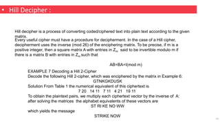 • Hill Decipher :
19
Hill decipher is a process of converting coded/ciphered text into plain text according to the given
matrix.
Every useful cipher must have a procedure for decipherment. In the case of a Hill cipher,
decipherment uses the inverse (mod 26) of the enciphering matrix. To be precise, if m is a
positive integer, then a square matrix A with entries in Zm said to be invertible modulo m if
there is a matrix B with entries in Zm such that
AB=BA=I(mod m)
EXAMPLE 7 Decoding a Hill 2-Cipher
Decode the following Hill 2-cipher, which was enciphered by the matrix in Example 6:
GTNKGKDUSK
Solution From Table 1 the numerical equivalent of this ciphertext is
7 20 14 11 7 11 4 21 19 11
To obtain the plaintext pairs, we multiply each ciphertext vector by the inverse of A:
after solving the matrices the alphabet equivalents of these vectors are
ST RI KE NO WW
which yields the message
STRIKE NOW
 