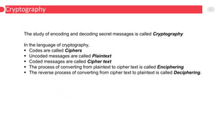 Cryptography 7
Harmonics
The study of encoding and decoding secret messages is called Cryptography
In the language of cryptography,
 Codes are called Ciphers
 Uncoded messages are called Plaintext
 Coded messages are called Cipher text
 The process of converting from plaintext to cipher text is called Enciphering
 The reverse process of converting from cipher text to plaintext is called Deciphering.
 