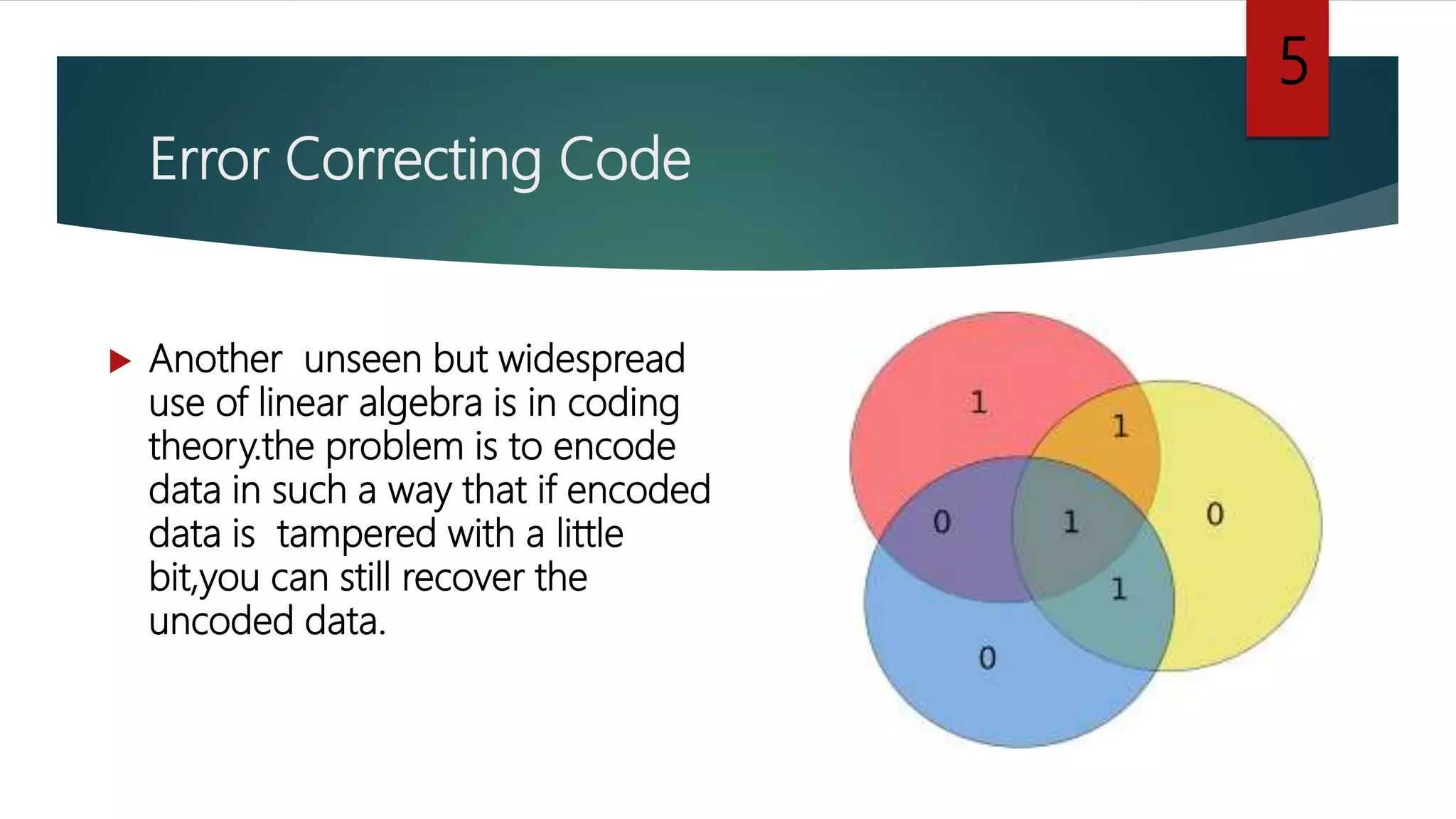 Error Correcting Code
 Another unseen but widespread
use of linear algebra is in coding
theory.the problem is to encode
data in such a way that if encoded
data is tampered with a little
bit,you can still recover the
uncoded data.
5
 