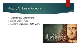 History Of Linear Algebra
 Leibniz : 1693 Determinants
 Gabriel Cramer :1750
 Hermann Grassmann : 1844 Matrix
3
 