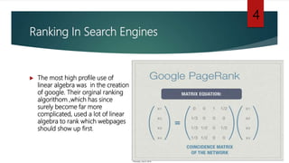 Ranking In Search Engines
 The most high profile use of
linear algebra was in the creation
of google. Their orginal ranking
algorithom ,which has since
surely become far more
complicated, used a lot of linear
algebra to rank which webpages
should show up first.
4
 