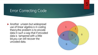 Error Correcting Code
 Another unseen but widespread
use of linear algebra is in coding
theory.the problem is to encode
data in such a way that if encoded
data is tampered with a little
bit,you can still recover the
uncoded data.
5
 