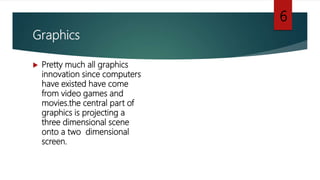 Graphics
 Pretty much all graphics
innovation since computers
have existed have come
from video games and
movies.the central part of
graphics is projecting a
three dimensional scene
onto a two dimensional
screen.
6
 