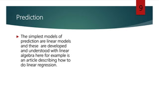 Prediction
 The simplest models of
prediction are linear models
and these are developed
and understood with linear
algebra here for example is
an article describing how to
do linear regression.
9
 