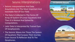 • Seismic Interpretations And Data
Acquisitions Are The Most Important And
Inevitable Part Of Our Field.
• The Data Is Collected In The Forms Of
Array Of System Of Linear Equations And
Then It Is Related And Solved By
Computations.
• Later Data Is Interpreted By Trained Eyes
Of Geophysicists.
• The Seismic Waves Are Those The System
Of Equations That Surpass Their Journey
From Source To Reflector And To The
Geophones.
 