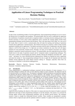 Mathematical Theory and Modeling www.iiste.org 
ISSN 2224-5804 (Paper) ISSN 2225-0522 (Online) 
Vol.4, No.9, 2014 
Application of Linear Programming Techniques to Practical 
Decision Making 
1Kanu, Success Ikechi, 2 Ozurumba Benedict. A and 3Emerole Ikechukwu.C. 
* 1,2 & 3 Department of Management technology (FMT), Federal university of technology, Owerri (FUTO) 
P.M.B1526, Owerri, Imo State, Nigeria 
E-mail: * 1: ikechykanu @yahoo.com, 2 Ozurumbabenedict@yahoo.com and 3emeroleikechukwu@yahoo.com 
100 
Abstract: 
In spite of the overwhelming number of real life applications, linear programming techniques are yet to receive 
the desired level of recognition and acceptance. The general public does not seem to understand nor appreciate 
the contributions of operations research and its component studies to work place decision making process. It has 
become necessary to review some of these applications and to reconcile the seeming apathy towards linear 
programming techniques and the benefits derived therein. That is the main thrust of this study! As a way out of 
the woods, there is need to evolve a national policy that will make the teaching and learning of operations 
research and its applications a national priority. This should in the long run, inculcate a culture of bias towards 
quantitative thinking and its applications. The phobia associated with the study of mathematics and other related 
subjects is still far from being over. It is high time our tertiary institutions shy away from soft sell degree 
programs for more practically oriented courses. Presently, not many of our Nigerian universities run a degree 
program in operations research and decision sciences. The general public and more especially the private sector 
should invest in the study of operations research and its’ component studies in programming techniques. This 
will evolve a culture of record keeping and statistics, thereby reducing the drudgeries associated with ‘’ guess 
works ‘’ and going for a more informed decision making process. Readers are enjoined not only to appreciate 
and study the concept of linear programming techniques but also to apply this all important and time tasted 
problem solving approach that could enhance decision making of managers, especially where there are 
restrictions or constraints in the decision making process. 
Keywords: Objective function, Decision Variable, Parameters, Minimization, Maximization, 
Structured Constraints, Optimal Solutions. 
1.0 Introduction 
Linear programming is a mathematical technique concerned with the allocation of scarce resources. It is a 
procedure adopted to optimize the value of some objectives subject to some constraints. The objectives may be 
to maximize profit or to minimize costs. The program is designed to help the production and operations manager 
in planning and decision making relative to resource allocation. The manager who is restricted in terms of 
solutions to be adopted is however expected by management to produce the best of optimal solutions. A linear 
programming model enables the manager to make optimal use of limited available resources. These scarce 
resources can be in form of manpower, money, materials, skills, time and facilities etc. The decision maker then 
aims at finding the best decision or outcomes with the scarce resources. The decision or outcome may be with 
respect to costs, profits, sales, return or investments, general welfare of the society etc. The technique involves 
formulating a given problem as a linear programming model with the variables clearly identified and using 
standard techniques to solve the problem. As is often formulated, linear programming seeks to find non – 
negative values of the variables X1, X2, X3, X4 X5, X6………., Xn that satisfy the constraints: a11x1 + a12x2 + 
ai3x3 + …………ainxn = b ,where I = 1,2,3…..m, that maximizes or minimizes the linear form C1X1 + C2X2 
+ ……….CnXn 
Against the above backdrop, the objective of this study is to expose and arouse the interest of readers to practical 
applications and usage of linear programming techniques in real life situations .The essence is to reconcile the 
seeming apathy towards linear programming techniques with the benefits derived therein. The technique 
assumes a linear or straight line relationship between variables. These variables are manipulated to produce 
solution which is improved upon until the optimum solution is reached. To capture all the issues involved, our 
 