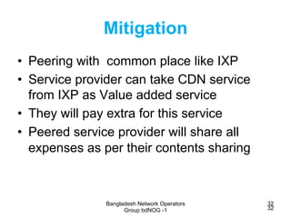 Bangladesh Network Operators
Group bdNOG -1
32
32
Mitigation
•  Peering with common place like IXP
•  Service provider can...
