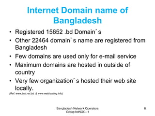 Bangladesh Network Operators
Group bdNOG -1
66
Internet Domain name of
Bangladesh
•  Registered 15652 .bd Domain’s
•  Othe...