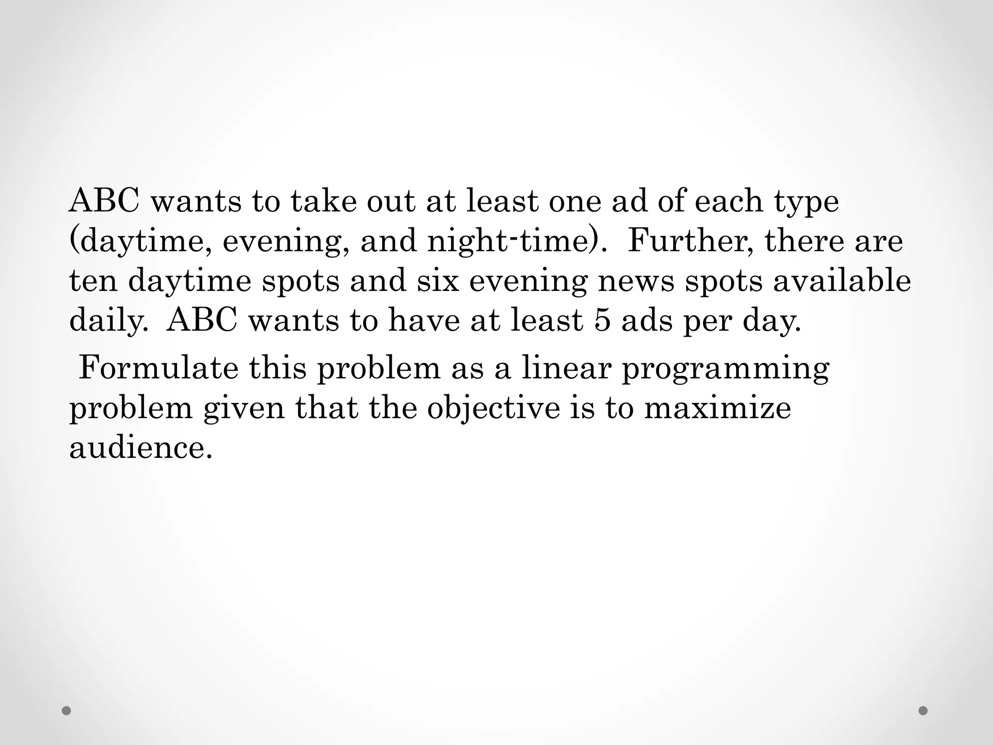 ABC wants to take out at least one ad of each type
(daytime, evening, and night-time). Further, there are
ten daytime spots and six evening news spots available
daily. ABC wants to have at least 5 ads per day.
Formulate this problem as a linear programming
problem given that the objective is to maximize
audience.
 