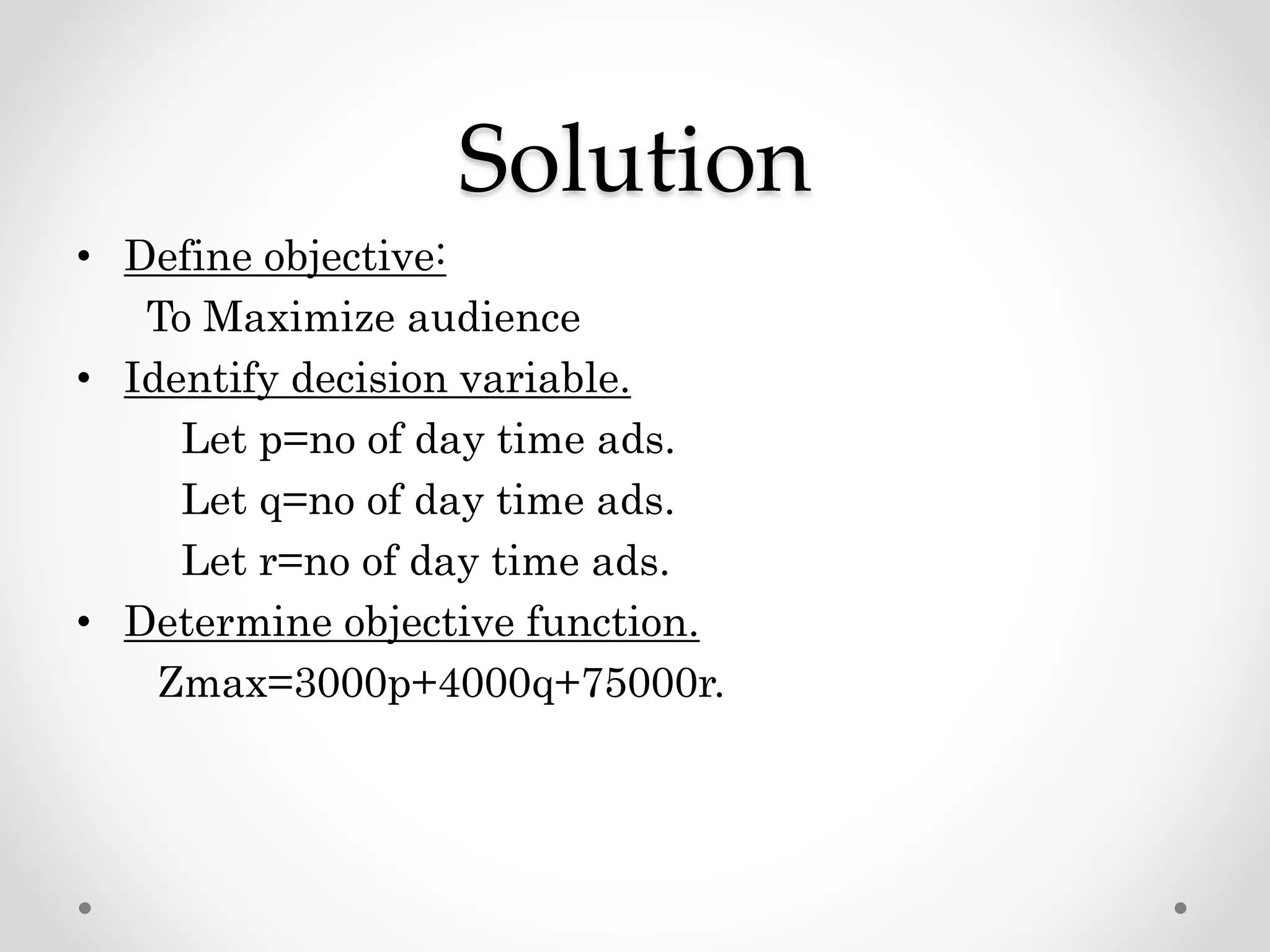 Solution
• Define objective:
To Maximize audience
• Identify decision variable.
Let p=no of day time ads.
Let q=no of day time ads.
Let r=no of day time ads.
• Determine objective function.
Zmax=3000p+4000q+75000r.
 