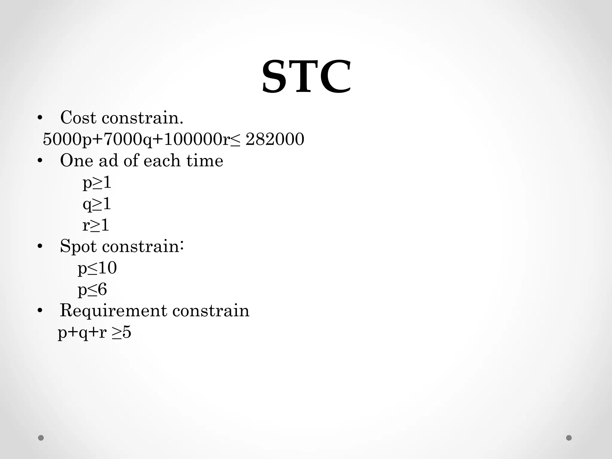 STC
• Cost constrain.
5000p+7000q+100000r≤ 282000
• One ad of each time
p≥1
q≥1
r≥1
• Spot constrain:
p≤10
p≤6
• Requirement constrain
p+q+r ≥5
 