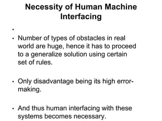 Necessity of Human Machine
              Interfacing
•
•   Number of types of obstacles in real
    world are huge, hence it has to proceed
    to a generalize solution using certain
    set of rules.

•   Only disadvantage being its high error-
    making.

•   And thus human interfacing with these
    systems becomes necessary.
 