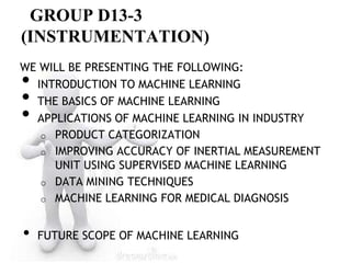 GROUP D13-3
(INSTRUMENTATION)
WE WILL BE PRESENTING THE FOLLOWING:
• INTRODUCTION TO MACHINE LEARNING
• THE BASICS OF MACHINE LEARNING
• APPLICATIONS OF MACHINE LEARNING IN INDUSTRY
   o PRODUCT CATEGORIZATION
   o IMPROVING ACCURACY OF INERTIAL MEASUREMENT
     UNIT USING SUPERVISED MACHINE LEARNING
   o DATA MINING TECHNIQUES
   o MACHINE LEARNING FOR MEDICAL DIAGNOSIS



•   FUTURE SCOPE OF MACHINE LEARNING
 
