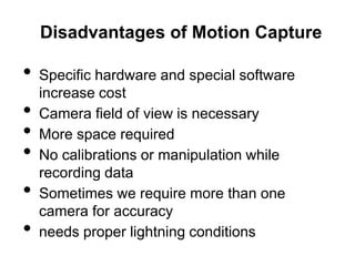 Disadvantages of Motion Capture

•   Specific hardware and special software
    increase cost
•   Camera field of view is necessary
•   More space required
•   No calibrations or manipulation while
    recording data
•   Sometimes we require more than one
    camera for accuracy
•   needs proper lightning conditions
 