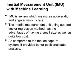Inertial Measurement Unit (IMU)
with Machine Learning
•   IMU is sensor which measures acceleration
    and angular velocity rate.
•   The inertial measurement unit using support
    vector regression method has the
    advantages of having a small size as well as
    quite low cost.
•   As compared to the motion capture
    system, it provides better positional data
    analysis.
 