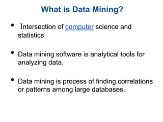 What is Data Mining?

•   Intersection of computer science and
    statistics

•   Data mining software is analytical tools for
    analyzing data.

•   Data mining is process of finding correlations
    or patterns among large databases.
 