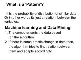 What is a 'Pattern'?

 It is the probability of distribution of similar data.
Or in other words its just a relation between the
variables.
Machine learning and Data Mining:
1. The computer sorts the data based
    on the algorithm.
2. If there is some drastic change in data then,
   the algorithm tries to find relation between
   them and adapts accordingly.
 