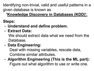 Identifying non-trivial, valid and useful patterns in a
given database is known as
  'Knowledge Discovery in Databases (KDD)'.
Steps:
 • Understand and define problem.
 • Extract Data:
   We should extract data what we need from the
   Database.
 • Data Engineering:
    Deal with missing variables, rescale data,
    Combine similar attributes.
 • Algorithm Engineering (This is the ML part):
    Figure out what algorithm to use or write one.
 