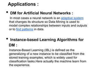 Applications :
•   DM for Artificial Neural Networks :
     In most cases a neural network is an adaptive system
    that changes its structure so Data Mining is used to
    model complex relationships between inputs and outputs
    or to find patterns in data.


•    Instance-based Learning Algorithms for
    DM :
    Instance-Based Learning (IBL) is defined as the
    generalizing of a new instance to be classified from the
    stored training examples, which is widely used for
    classification tasks.Here actually the machine learn from
    the experience.
 