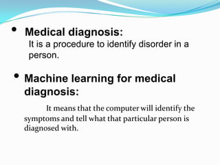 •   Medical diagnosis:
     It is a procedure to identify disorder in a
     person.

• Machine learning for medical
    diagnosis:
          It means that the computer will identify the
    symptoms and tell what that particular person is
    diagnosed with.
 