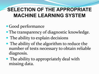 SELECTION OF THE APPROPRIATE
  MACHINE LEARNING SYSTEM

 Good performance
 The transparency of diagnostic knowledge.
 The ability to explain decisions
 The ability of the algorithm to reduce the
 number of tests necessary to obtain reliable
 diagnosis.
 The ability to appropriately deal with
 missing data.
 