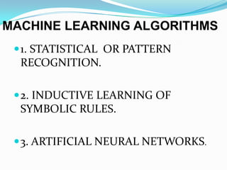 MACHINE LEARNING ALGORITHMS
  1. STATISTICAL OR PATTERN
  RECOGNITION.

  2. INDUCTIVE LEARNING OF
  SYMBOLIC RULES.

  3. ARTIFICIAL NEURAL NETWORKS.
 
