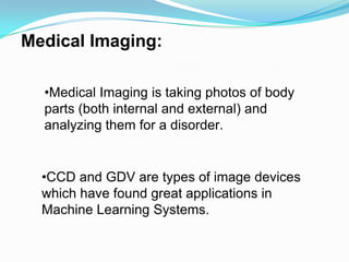 Medical Imaging:

  •Medical Imaging is taking photos of body
  parts (both internal and external) and
  analyzing them for a disorder.


  •CCD and GDV are types of image devices
  which have found great applications in
  Machine Learning Systems.
 